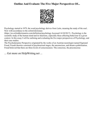 Outline And Evaluate The Five Major Perspectives Of...
Psychology started in 1879, the word psychology derives from Latin, meaning the study of the soul .
Now with accordance to the oxford dictionary
(https://en.oxforddictionaries.com/definition/psychology Accessed 14/10/2017) : Psychology is the
scientific study of the human mind and its functions, especially those affecting behaviour in a given
context. In this essay I will be outlining and evaluating the five major perspectives of Psychology, and
their case studies.
The Psychodynamic Perspective originated by the works of an Austrian neurologist named Sigmund
Freud, Freuds theories consisted of psychosexual stages, the unconscious, and dream symbolisation.
Freud believed that there are three levels of consciousness: The conscious, the preconscious
... Get more on HelpWriting.net ...
 