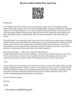 Kevlar Leather Jacket Pros And Cons
Introduction
In the decades since I first climbed on top of a motorcycle, I have seen a lot of changes. Riding
partners have come and gone, laws have evolved, and the public s perception of bikers has, thankfully,
improved. The biking community is in a state of perpetual change, just like the world around it, but
one thing remains constant: leather jackets. Both stylish and secure, leather has been relied upon by
bikers throughout history to keep them safe from the elements and protect them during falls and
crashes.
The leather jacket is as synonymous with motorcycles as two wheels and an engine, but an increasing
number of bikers are leaving behind their leather jackets in favor of alternatives of a different material,
such as mesh or Kevlar. Some readers may be unfamiliar with the latter, which hasn t received as
much publicity as some other protective materials, but if Kevlar motorcycle jackets can gain global
attention, it is quite possible they can dethrone their leather opponents.
But what exactly does a ... Show more content on Helpwriting.net ...
Leather jackets tend to offer very poor ventilation, even when they are fitted with mesh vents. If you
live in a cold climate, this likely won t be a problem, but those who attempt to ride in a leather
motorcycle jacket during warmer months will be putting themselves at risk of heat stroke.
Cruel
As the world becomes increasingly more mindful, the cruelty associated with leather jackets becomes
a bigger and bigger problem. Leather, as most of us know but do our best to ignore, is made from the
skin of animals, most commonly cows. Killing animals for the sake of clothing is, admittedly, pretty
horrendous, and many animal loving bikers have moved on to textile motorcycle jackets while
actively campaigning against leather protective equipment.
Kevlar Motorcycle Jackets
The Pros
Strong
... Get more on HelpWriting.net ...
 