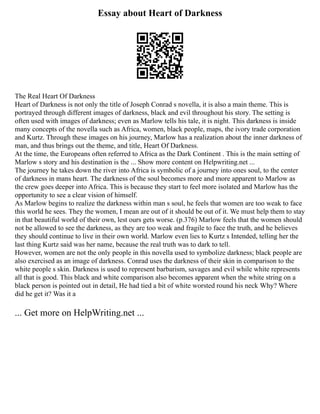 Essay about Heart of Darkness
The Real Heart Of Darkness
Heart of Darkness is not only the title of Joseph Conrad s novella, it is also a main theme. This is
portrayed through different images of darkness, black and evil throughout his story. The setting is
often used with images of darkness; even as Marlow tells his tale, it is night. This darkness is inside
many concepts of the novella such as Africa, women, black people, maps, the ivory trade corporation
and Kurtz. Through these images on his journey, Marlow has a realization about the inner darkness of
man, and thus brings out the theme, and title, Heart Of Darkness.
At the time, the Europeans often referred to Africa as the Dark Continent . This is the main setting of
Marlow s story and his destination is the ... Show more content on Helpwriting.net ...
The journey he takes down the river into Africa is symbolic of a journey into ones soul, to the center
of darkness in mans heart. The darkness of the soul becomes more and more apparent to Marlow as
the crew goes deeper into Africa. This is because they start to feel more isolated and Marlow has the
opportunity to see a clear vision of himself.
As Marlow begins to realize the darkness within man s soul, he feels that women are too weak to face
this world he sees. They the women, I mean are out of it should be out of it. We must help them to stay
in that beautiful world of their own, lest ours gets worse. (p.376) Marlow feels that the women should
not be allowed to see the darkness, as they are too weak and fragile to face the truth, and he believes
they should continue to live in their own world. Marlow even lies to Kurtz s Intended, telling her the
last thing Kurtz said was her name, because the real truth was to dark to tell.
However, women are not the only people in this novella used to symbolize darkness; black people are
also exercised as an image of darkness. Conrad uses the darkness of their skin in comparison to the
white people s skin. Darkness is used to represent barbarism, savages and evil while white represents
all that is good. This black and white comparison also becomes apparent when the white string on a
black person is pointed out in detail, He had tied a bit of white worsted round his neck Why? Where
did he get it? Was it a
... Get more on HelpWriting.net ...
 