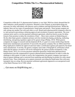 Competition Within The U.s. Pharmaceutical Industry
Competition within the U.S. pharmaceutical industry is very high. With less elastic demand than for
other industries, profit potential is enormous. Demand is more inelastic as prescription drugs are
necessary for many individuals with illnesses such as diabetes and high blood pressure. Within the
industry, there are two types of manufacturers: brand name and generic. These groups compete not
only among one another, but with each other as well. Brand name pharmaceutical companies often try
to, and succeed in preventing or delaying approval and circulation of generic equivalents. The most
common tactic used is a reverse payment settlement agreement, otherwise known as pay for delay .
Generic firms promise to delay the circulation of their ... Show more content on Helpwriting.net ...
On the other hand, generic companies primary activities include developing, producing, marketing,
distributing, and gaining regulatory approval for generic drugs (Philips, 2014). While generic
companies do engage in research and development (R D), it s goal is to create similar drugs that the
brand name manufacturer just patented. If successful, the generic company files an Abbreviated New
Drug Application (ANDA) for approval and must make a certification against each patent by the brand
name manufacturer. To do this, the generic company must make a Paragraph IV certification which
states that the patent is invalid or will not be infringed by the generic product (Fitzpatrick, Cella,
Harper Scinto, 2012). In a reverse payment settlement agreement, brand name pharmaceutical
manufacturers provide compensation to generic pharmaceutical manufacturers in order to settle the
challenge to their patent. In order to receive the compensation, the generic company must agree to
drop its patent challenge and is restricted from marketing and distributing its product for some stated
period of time. These settlements act as patent extensions, providing the brand name firm with more
monopoly time on a drug. Reverse payment settlement agreements appeared as an unexpected result
of the Hatch Waxman Act of 1984, which
... Get more on HelpWriting.net ...
 