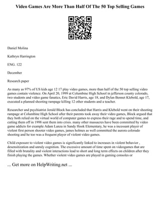 Video Games Are More Than Half Of The 50 Top Selling Games
Daniel Molina
Kathryn Harrington
ENG. 122
December
Research paper
As many as 97% of US kids age 12 17 play video games, more than half of the 50 top selling video
games contain violence. On April 20, 1999 at Columbine High School in jefferson county colorado,
two students and video game fanatics, Eric David Harris, age 18, and Dylan Bennet Klebold, age 17,
executed a planned shooting rampage killing 12 other students and a teacher.
Researcher and psychiatrist Jerald Block has concluded that Harris and Klebold went on their shooting
rampage at Columbine High School after their parents took away their video games, Block argued that
they both relied on the virtual world of computer games to express their rage and to spend time, and
cutting them off in 1998 sent them into crisis. many other massacres have been committed by video
game addicts for example Adam Lanza in Sandy Hook Elementary, he was a incessant player of
violent first person shooter video games, james holmes as well committed the aurora colorado
shooting and he too was a frequent player of violent video games.
Child exposure to violent video games is significantly linked to increases in violent behavior ,
desensitization and unruly cognition. The excessive amount of time spent on videogames that are
filled with brutality and violent interactions lead to short and long term effects on children after they
finish playing the games. Whether violent video games are played in gaming consoles or
... Get more on HelpWriting.net ...
 