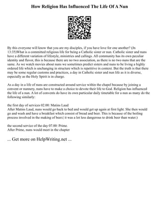 How Religion Has Influenced The Life Of A Nun
By this everyone will know that you are my disciples, if you have love for one another? (Jn
13:35)What is a committed religious life for being a Catholic sister or nun. Catholic sister and nuns
have a different variation of lifestyle, ministries and callings. All community has its own peculiar
identity and flavor, this is because there are no two association, as there is no two nuns that are the
same. As we watch movies about nuns we sometimes predict sisters and nuns to be living a highly
ordered life which is unchanging in structure which is repetitive in context. But the truth is that there
may be some regular customs and practices, a day in Catholic sister and nun life as it is diverse,
especially as the Holy Spirit is in charge.
As a day in a life of nuns are constructed around service within the chapel because by joining a
convent or nunnery, nuns have to make a choice to devote their life to God. Religion has influenced
the life of a nun. A lot of convents do have its own particular daily timetable for a nun as many do the
following similarly:
the first day of services 02.00: Matins Laud
After Matins Laud, nuns would go back to bed and would get up again at first light. She then would
go and wash and have a breakfast which consist of bread and beer. This is because of the boiling
process involved in the making of beer.( it was a lot less dangerous to drink beer than water.)
the second service of the day 07.00: Prime.
After Prime, nuns would meet in the chapter
... Get more on HelpWriting.net ...
 