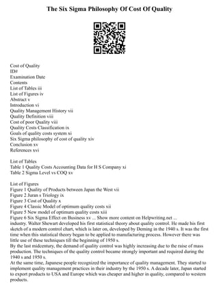 The Six Sigma Philosophy Of Cost Of Quality
Cost of Quality
ID#
Examination Date
Contents
List of Tables iii
List of Figures iv
Abstract v
Introduction vi
Quality Management History vii
Quality Definition viii
Cost of poor Quality viii
Quality Costs Classification ix
Goals of quality costs system xi
Six Sigma philosophy of cost of quality xiv
Conclusion xv
References xvi
List of Tables
Table 1 Quality Costs Accounting Data for H S Company xi
Table 2 Sigma Level vs COQ xv
List of Figures
Figure 1 Quality of Products between Japan the West vii
Figure 2 Juran s Triology ix
Figure 3 Cost of Quality x
Figure 4 Classic Model of optimum quality costs xii
Figure 5 New model of optimum quality costs xiii
Figure 6 Six Sigma Effect on Business xv ... Show more content on Helpwriting.net ...
industry. Walter Shewart developed his first statistical theory about quality control. He made his first
sketch of a modern control chart, which is later on, developed by Deming in the 1940 s. It was the first
time when this statistical theory began to be applied to manufacturing process. However there was
little use of these techniques till the beginning of 1950 s.
By the last midcentury, the demand of quality control was highly increasing due to the raise of mass
production. The techniques of the quality control became strongly important and required during the
1940 s and 1950 s.
At the same time, Japanese people recognized the importance of quality management. They started to
implement quality management practices in their industry by the 1950 s. A decade later, Japan started
to export products to USA and Europe which was cheaper and higher in quality, compared to western
products.
 