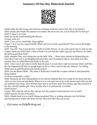 Summary Of One Day Dialectical Journal
(Sybil walks into the living room and sees a bouquet of flowers and a card. She is by herself.)
Sybil: (reads card aloud) The peanut to my butter, the red to my rose, you ll always be my best girl.
Sybil: Caspar is so sweet.
Sybil sits on the couch smelling the flowers.
(Caspar walks in)
Sybil: I love you so much babe. (hugs tightly)
Casper: I love you too. (questionably) What s got you in such a good mood? You re never this happy
in the morning.
Sybil: You silly. You re just the best. I really loved the flowers. It was such a great way to start my day.
Caspar: (looks puzzled) Umm. I hate to break it to you Syb but I didn t get you any flowers. So where
the hell you get them from?
Sybil: (laughs) They were sitting here on the table. Why ... Show more content on Helpwriting.net ...
I just don t want you to get disappointed when they can t do much to help us. You know how they
reacted when we called about that break in last year.
Sybil: I don t care I just want to notify them because I ve seen shows and even movies where stuff like
this has happened and later on people begin to die so I don t want to take any chances. I m calling.
(Sybil goes to grab the phone and dial the police)
Sybil: (on the phone) Hello... My name is Sybil and I would like to report a break in and potentially
being stalked.
(Listens to responder s reply)
Sybil: Someone has been taking photos of me and my husband that were inside of our house and also
when we have been out and about. Whoever it is even took one of me in the shower and while me and
my husband were sleep. All of this has been sent to our house and a few minutes ago they knocked at
the door and left another gift. I have no idea who it is and honestly I m afraid.
(Sybil listens)
Caspar: Well what the hell are they saying? Are they going to send someone over or what?
(Sybil motions for him to be quiet.)
Sybil: Alright thank you so much! (hangs up phone) They re sending someone over for further
questioning and to inspect the house for any clues as to how they got in and
... Get more on HelpWriting.net ...
 