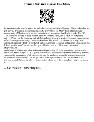 Sydney s Northern Beaches Case Study
Introduction An increase in population and subsequent urbanisation of Sydney s Northern Beaches has
put growing pressure on the surrounding coastal ecosystems. The Manly Dam catchment area
encompasses 375 hectares of urban and industrial areas, waterways, bushland and parks (Fig. 1C).
This catchment is home to a vast number of native flora and fauna, and is a hub for recreational
activity. Preserving the ecological state of this catchment area involves developing and maintaining an
effective management strategy. Catchment Condition The overall condition of the Manly Dam
catchment area is affected by a number of factors. A growing population and resultant urbanisation has
led to excessive runoff rates across the region. This increase in ... Show more content on
Helpwriting.net ...
A discharge of leachate and other pollutants could potentially affect the groundwater quality of the
entire area (Ginns Wright, 2014). Algal bloom outbreaks have also affected the water quality. Periodic
water quality management of all waterways within the catchment should be continued to monitor
sediment and leachate values. Encourage further bush regeneration to limit run off linked to an
increase in algal blooms. It is also worth noting that a large propeller is already in place to oxygenate
the
... Get more on HelpWriting.net ...
 
