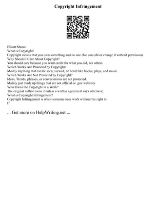 Copyright Infringement
Elliott Shroat
What is Copyright?
Copyright means that you own something and no one else can edit or change it without permission
Why Should I Care About Copyright?
You should care because you want credit for what you did, not others.
Which Works Are Protected by Copyright?
Mostly anything that can be seen, viewed, or heard like books, plays, and music.
Which Works Are Not Protected by Copyright?
Ideas, Trends, phrases, or conversations are not protected.
Mainly just made up things that are not official or .gov websites
Who Owns the Copyright in a Work?
The original author owns it unless a written agreement says otherwise.
What is Copyright Infringement?
Copyright Infringement is when someone uses work without the right to
If
... Get more on HelpWriting.net ...
 