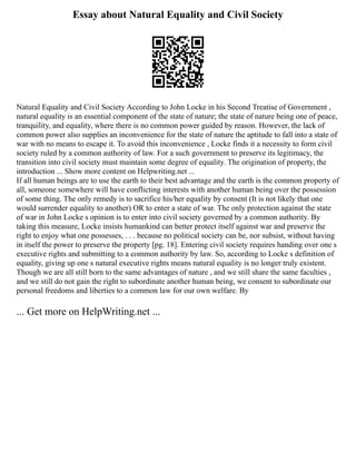Essay about Natural Equality and Civil Society
Natural Equality and Civil Society According to John Locke in his Second Treatise of Government ,
natural equality is an essential component of the state of nature; the state of nature being one of peace,
tranquility, and equality, where there is no common power guided by reason. However, the lack of
common power also supplies an inconvenience for the state of nature the aptitude to fall into a state of
war with no means to escape it. To avoid this inconvenience , Locke finds it a necessity to form civil
society ruled by a common authority of law. For a such government to preserve its legitimacy, the
transition into civil society must maintain some degree of equality. The origination of property, the
introduction ... Show more content on Helpwriting.net ...
If all human beings are to use the earth to their best advantage and the earth is the common property of
all, someone somewhere will have conflicting interests with another human being over the possession
of some thing. The only remedy is to sacrifice his/her equality by consent (It is not likely that one
would surrender equality to another) OR to enter a state of war. The only protection against the state
of war in John Locke s opinion is to enter into civil society governed by a common authority. By
taking this measure, Locke insists humankind can better protect itself against war and preserve the
right to enjoy what one possesses, . . . because no political society can be, nor subsist, without having
in itself the power to preserve the property [pg. 18]. Entering civil society requires handing over one s
executive rights and submitting to a common authority by law. So, according to Locke s definition of
equality, giving up one s natural executive rights means natural equality is no longer truly existent.
Though we are all still born to the same advantages of nature , and we still share the same faculties ,
and we still do not gain the right to subordinate another human being, we consent to subordinate our
personal freedoms and liberties to a common law for our own welfare. By
... Get more on HelpWriting.net ...
 