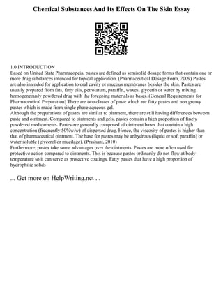 Chemical Substances And Its Effects On The Skin Essay
1.0 INTRODUCTION
Based on United State Pharmacopeia, pastes are defined as semisolid dosage forms that contain one or
more drug substances intended for topical application. (Pharmaceutical Dosage Form, 2009) Pastes
are also intended for application to oral cavity or mucous membranes besides the skin. Pastes are
usually prepared from fats, fatty oils, petrolatum, paraffin, waxes, glycerin or water by mixing
homogeneously powdered drug with the foregoing materials as bases. (General Requirements for
Pharmaceutical Preparation) There are two classes of paste which are fatty pastes and non greasy
pastes which is made from single phase aqueous gel.
Although the preparations of pastes are similar to ointment, there are still having differences between
paste and ointment. Compared to ointments and gels, pastes contain a high proportion of finely
powdered medicaments. Pastes are generally composed of ointment bases that contain a high
concentration (frequently 50%w/w) of dispersed drug. Hence, the viscosity of pastes is higher than
that of pharmaceutical ointment. The base for pastes may be anhydrous (liquid or soft paraffin) or
water soluble (glycerol or mucilage). (Prashant, 2010)
Furthermore, pastes take some advantages over the ointments. Pastes are more often used for
protective action compared to ointments. This is because pastes ordinarily do not flow at body
temperature so it can serve as protective coatings. Fatty pastes that have a high proportion of
hydrophilic solids
... Get more on HelpWriting.net ...
 