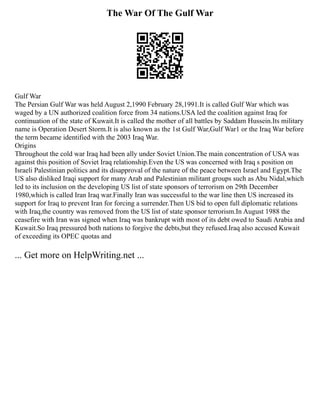 The War Of The Gulf War
Gulf War
The Persian Gulf War was held August 2,1990 February 28,1991.It is called Gulf War which was
waged by a UN authorized coalition force from 34 nations.USA led the coalition against Iraq for
continuation of the state of Kuwait.It is called the mother of all battles by Saddam Hussein.Its military
name is Operation Desert Storm.It is also known as the 1st Gulf War,Gulf War1 or the Iraq War before
the term became identified with the 2003 Iraq War.
Origins
Throughout the cold war Iraq had been ally under Soviet Union.The main concentration of USA was
against this position of Soviet Iraq relationship.Even the US was concerned with Iraq s position on
Israeli Palestinian politics and its disapproval of the nature of the peace between Israel and Egypt.The
US also disliked Iraqi support for many Arab and Palestinian militant groups such as Abu Nidal,which
led to its inclusion on the developing US list of state sponsors of terrorism on 29th December
1980,which is called Iran Iraq war.Finally Iran was successful to the war line then US increased its
support for Iraq to prevent Iran for forcing a surrender.Then US bid to open full diplomatic relations
with Iraq,the country was removed from the US list of state sponsor terrorism.In August 1988 the
ceasefire with Iran was signed when Iraq was bankrupt with most of its debt owed to Saudi Arabia and
Kuwait.So Iraq pressured both nations to forgive the debts,but they refused.Iraq also accused Kuwait
of exceeding its OPEC quotas and
... Get more on HelpWriting.net ...
 