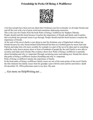 Friendship In Perks Of Being A Wallflower
A lot have people have been nervous about their freshman year but eventually we all make friends and
end off the year with a lot of great weird and sometimes depressing memories.
This is the case for Charlie from the book Perks of being a wallflower by Stephen Chbosky.
People should read this book because it teaches the importance of friends and family and it teaches
that everybody has personal issues to go through. People should read this book because it teaches the
importance of friends.
At the start of the novel charlie is just about to start his freshman year of highschool without any
friends because his only friend michael killed himself but then at a football game he meets Sam and
Patrick and make him a bit more sociable for example in a part of the novel he takes part in something
called the rocky horror picture show in front of hundreds of people.By the end Charlie is now able to
socialize and make more friends.This evidence shows how Perks of being a wallflower is partially
about friendship and why it s important.Through socializing more and making new friends this shows
that perks of being a wallflower teaches friendship and why it s important.
Perks of being a wallflower teaches the importance of family.
In the book perks of being a wallflower family issues are one of the main points of the novel Charlie
the title character has family issues from his grandpa s past with his mom and his aunt helen s death
On december 24, 1983a policeman came to my door. My aunt
... Get more on HelpWriting.net ...
 