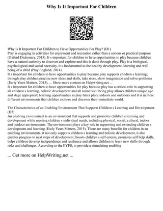 Why Is It Important For Children
Why Is It Important For Children to Have Opportunities For Play? (D1)
Play is engaging in activities for enjoyment and recreation rather than a serious or practical purpose
(Oxford Dictionary, 2015). It s important for children to have opportunities to play because children
have a natural curiosity to discover and explore and this is done through play. Play is a biological,
psychological and social necessity, it s fundamental to the healthy development, learning and well
being of a child (Play England, 2014).
It s important for children to have opportunities to play because play supports children s learning;
through play children practise new ideas and skills, take risks, show imagination and solve problems
(Early Years Matters, 2015), ... Show more content on Helpwriting.net ...
It s important for children to have opportunities for play because play has a critical role in supporting
all children s learning, holistic development and all round well being play allows children unique age
and stage appropriate learning opportunities as play takes place indoors and outdoors and it is in these
different environments that children explore and discover their immediate world.
The Characteristics of an Enabling Environment That Supports Children s Learning and Development.
(D2)
An enabling environment is an environment that supports and promotes children s learning and
development while meeting children s individual needs, including physical, social, cultural, indoor
and outdoor environments. The environment plays a key role in supporting and extending children s
development and learning (Early Years Matters, 2015). There are many benefits for children in an
enabling environments, it not only supports children s learning and holistic development, it also
enables progress to next steps of development, boosts children s self esteem, promotes self help skills,
helps children develop independence and resilience and allows children to learn new skills through
risks and challenges. According to the EYFS, to provide a stimulating enabling
... Get more on HelpWriting.net ...
 