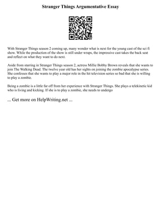 Stranger Things Argumentative Essay
With Stranger Things season 2 coming up, many wonder what is next for the young cast of the sci fi
show. While the production of the show is still under wraps, the impressive cast takes the back seat
and reflect on what they want to do next.
Aside from starring in Stranger Things season 2, actress Millie Bobby Brown reveals that she wants to
join The Walking Dead. The twelve year old has her sights on joining the zombie apocalypse series.
She confesses that she wants to play a major role in the hit television series so bad that she is willing
to play a zombie.
Being a zombie is a little far off from her experience with Stranger Things. She plays a telekinetic kid
who is living and kicking. If she is to play a zombie, she needs to undergo
... Get more on HelpWriting.net ...
 