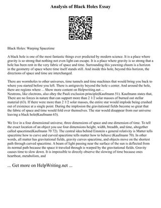 Analysis of Black Holes Essay
Black Holes: Warping Spacetime
A black hole is one of the most fantastic things ever predicted by modern science. It is a place where
gravity is so strong that nothing not even light can escape. It is a place where gravity is so strong that a
hole has been rent in the very fabric of space and time. Surrounding this yawning chasm is a horizon
in the geometry of space where time itself stands still. And inside this hole, beyond this horizon, the
directions of space and time are interchanged.
There are wormholes to other universes, time tunnels and time machines that would bring you back to
where you started before you left. There is antigravity beyond the hole s center. And around the hole,
there are regions where ... Show more content on Helpwriting.net ...
Neutrons, like electrons, also obey the Pauli exclusion principle(Kaufmann 51). Kaufmann states that,
There are no forces in nature that can support more than 2 1/2 solar masses of burned out stellar
material (63). If there were more than 2 1/2 solar masses, the entire star would implode being crushed
out of existence at a single point. During the implosion the gravitational fields become so great that
the fabric of space and time would fold over themselves. The star would disappear from our universe
leaving a black hole(Kaufmann 63).
We live in a four dimensional universe, three dimensions of space and one dimension of time. To tell
the exact location of an object you use four dimensions height, width, breadth, and time, altogether
called spacetime(Kaufmann 70 72). The central idea behind Einstein s general relativity is Matter tells
spacetime how to curve and curved spacetime tells matter how to behave (Kaufmann 70). In other
words, all matter has gravitational fields, gravity curves spacetime, and objects move on the shortest
path through curved spacetime. A beam of light passing near the surface of the sun is deflected from
its normal path because the space it traveled through is warped by the gravitational fields. Gravity
causes time to slow down. It is impossible to directly observe the slowing of time because ones
heartbeat, metabolism, and
... Get more on HelpWriting.net ...
 