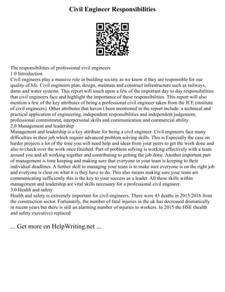 Civil Engineer Responsibilities
The responsibilities of professional civil engineers
1.0 Introduction
Civil engineers play a massive role in building society as we know it they are responsible for our
quality of life. Civil engineers plan, design, maintain and construct infrastructure such as railways,
dams and water systems. This report will touch upon a few of the important day to day responsibilities
that civil engineers face and highlight the importance of these responsibilities. This report will also
mention a few of the key attributes of being a professional civil engineer taken from the ICE (institute
of civil engineers). Other attributes that haven t been mentioned in the report include: a technical and
practical application of engineering, independent responsibilities and independent judgement,
professional commitment, interpersonal skills and communication and commercial ability.
2.0 Management and leadership
Management and leadership is a key attribute for being a civil engineer. Civil engineers face many
difficulties in their job which require advanced problem solving skills. This is Especially the case on
harder projects a lot of the time you will need help and ideas from your peers to get the work done and
also to check over the work once finished. Part of problem solving is working effectively with a team
around you and all working together and contributing to getting the job done. Another important part
of management is time keeping and making sure that everyone in your team is keeping to their
individual deadlines. A further skill to managing your team is to make sure everyone is on the right job
and everyone is clear on what it is they have to do. This also means making sure your team are
communicating sufficiently this is the key to your success as a leader. All these skills within
management and leadership are vital skills necessary for a professional civil engineer.
3.0 Health and safety
Health and safety is extremely important for civil engineers. There were 43 deaths in 2015/2016 from
the construction sector. Fortunately, the number of fatal injuries in the uk has decreased dramatically
in recent years but there is still an alarming number of injuries to workers. In 2015 the HSE (health
and safety executive) replaced
... Get more on HelpWriting.net ...
 