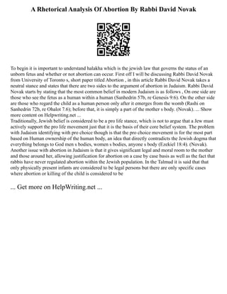 A Rhetorical Analysis Of Abortion By Rabbi David Novak
To begin it is important to understand halakha which is the jewish law that governs the status of an
unborn fetus and whether or not abortion can occur. First off I will be discussing Rabbi David Novak
from University of Toronto s, short paper titled Abortion , in this article Rabbi David Novak takes a
neutral stance and states that there are two sides to the argument of abortion in Judaism. Rabbi David
Novak starts by stating that the most common belief in modern Judaism is as follows , On one side are
those who see the fetus as a human within a human (Sanhedrin 57b, re Genesis 9:6). On the other side
are those who regard the child as a human person only after it emerges from the womb (Rashi on
Sanhedrin 72b, re Ohalot 7.6); before that, it is simply a part of the mother s body. (Novak). ... Show
more content on Helpwriting.net ...
Traditionally, Jewish belief is considered to be a pro life stance, which is not to argue that a Jew must
actively support the pro life movement just that it is the basis of their core belief system. The problem
with Judaism identifying with pro choice though is that the pro choice movement is for the most part
based on Human ownership of the human body, an idea that directly contradicts the Jewish dogma that
everything belongs to God men s bodies, women s bodies, anyone s body (Ezekiel 18:4). (Novak).
Another issue with abortion in Judaism is that it gives significant legal and moral room to the mother
and those around her, allowing justification for abortion on a case by case basis as well as the fact that
rabbis have never regulated abortion within the Jewish population. In the Talmud it is said that that
only physically present infants are considered to be legal persons but there are only specific cases
where abortion or killing of the child is considered to be
... Get more on HelpWriting.net ...
 