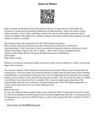 States of Matter
States of matter are the distinct forms that different phases of matter take on. Historically, the
distinction is made based on qualitative differences in bulk properties. Solid is the state in which
matter maintains a fixed volume and shape; liquid is the state in which matter maintains a fixed
volume but adapts to the shape of its container; and gas is the state in which matter expands to occupy
whatever volume is available.
This diagram shows the nomenclature for the different phase transitions.
More recently, distinctions between states have been based on differences in molecular
interrelationships. Solid is the state in which intermolecular attractions keep the molecules in fixed
spatial relationships. Liquid is the state in which ... Show more content on Helpwriting.net ...
Solids can also change directly into gases through the process of sublimation.
[edit]Liquid
Main article: Liquid
Structure of a classical monatomic liquid. Atoms have many nearest neighbors in contact, yet no long
range order is present.
‎
The volume is definite if the temperature and pressure are constant. When a solid is heated above its
melting point, it becomes liquid, given that the pressure is higher than the triple point of the substance.
Intermolecular (or interatomic or interionic) forces are still important, but the molecules have enough
energy to move relative to each other and the structure is mobile. This means that the shape of a liquid
is not definite but is determined by its container. The volume is usually greater than that of the
corresponding solid, the most well known exception being water, H2O. The highest temperature at
which a given liquid can exist is its critical temperature.[5]
[edit]Gas
Main article: Gas
In a gas, the molecules have enough kinetic energy so that the effect of intermolecular forces is small
(or zero for an ideal gas), and the typical distance between neighboring molecules is much greater than
the molecular size. A gas has no definite shape or volume, but occupies the entire container in which it
is confined.
... Get more on HelpWriting.net ...
 