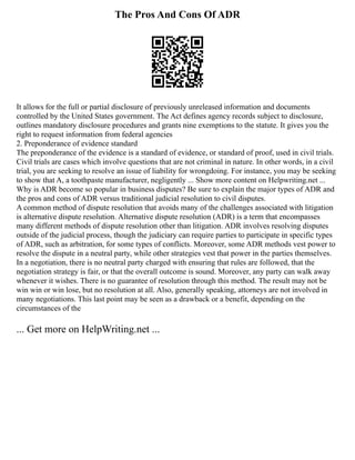 The Pros And Cons Of ADR
It allows for the full or partial disclosure of previously unreleased information and documents
controlled by the United States government. The Act defines agency records subject to disclosure,
outlines mandatory disclosure procedures and grants nine exemptions to the statute. It gives you the
right to request information from federal agencies
2. Preponderance of evidence standard
The preponderance of the evidence is a standard of evidence, or standard of proof, used in civil trials.
Civil trials are cases which involve questions that are not criminal in nature. In other words, in a civil
trial, you are seeking to resolve an issue of liability for wrongdoing. For instance, you may be seeking
to show that A, a toothpaste manufacturer, negligently ... Show more content on Helpwriting.net ...
Why is ADR become so popular in business disputes? Be sure to explain the major types of ADR and
the pros and cons of ADR versus traditional judicial resolution to civil disputes.
A common method of dispute resolution that avoids many of the challenges associated with litigation
is alternative dispute resolution. Alternative dispute resolution (ADR) is a term that encompasses
many different methods of dispute resolution other than litigation. ADR involves resolving disputes
outside of the judicial process, though the judiciary can require parties to participate in specific types
of ADR, such as arbitration, for some types of conflicts. Moreover, some ADR methods vest power to
resolve the dispute in a neutral party, while other strategies vest that power in the parties themselves.
In a negotiation, there is no neutral party charged with ensuring that rules are followed, that the
negotiation strategy is fair, or that the overall outcome is sound. Moreover, any party can walk away
whenever it wishes. There is no guarantee of resolution through this method. The result may not be
win win or win lose, but no resolution at all. Also, generally speaking, attorneys are not involved in
many negotiations. This last point may be seen as a drawback or a benefit, depending on the
circumstances of the
... Get more on HelpWriting.net ...
 