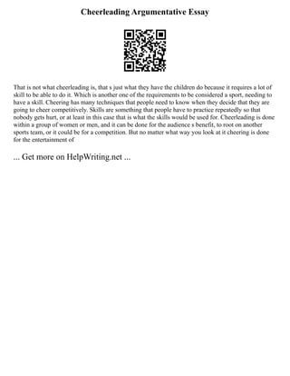 Cheerleading Argumentative Essay
That is not what cheerleading is, that s just what they have the children do because it requires a lot of
skill to be able to do it. Which is another one of the requirements to be considered a sport, needing to
have a skill. Cheering has many techniques that people need to know when they decide that they are
going to cheer competitively. Skills are something that people have to practice repeatedly so that
nobody gets hurt, or at least in this case that is what the skills would be used for. Cheerleading is done
within a group of women or men, and it can be done for the audience s benefit, to root on another
sports team, or it could be for a competition. But no matter what way you look at it cheering is done
for the entertainment of
... Get more on HelpWriting.net ...
 