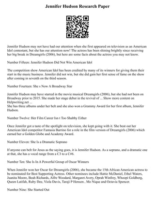 Jennifer Hudson Research Paper
Jennifer Hudson may not have had our attention when she first appeared on television as an American
Idol contestant, but she has our attention now! The actress has been shining brightly since receiving
her big break in Dreamgirls (2006), but here are some facts about the actress you may not know.
Number Fifteen: Jennifer Hudson Did Not Win American Idol
The competition show American Idol has been credited by many of its winners for giving them their
start in the music business. Jennifer did not win, but she did gain her first sense of fame on the show
after coming in seventh on the third season.
Number Fourteen: She s Now A Broadway Star
Jennifer Hudson may have starred in the movie musical Dreamgirls (2006), but she had not been on
Broadway prior to 2015. She made her stage debut in the revival of ... Show more content on
Helpwriting.net ...
She has three albums under her belt and she also won a Grammy Award for her first album, Jennifer
Hudson.
Number Twelve: Her Film Career Isn t Too Shabby Either
Once Jennifer got a taste of the spotlight on television, she kept going with it. She beat out her
American Idol competitor Fantasia Barrino for a role in the film version of Dreamgirls (2006) which
earned her a Golden Globe and Academy Award.
Number Eleven: She Is a Dramatic Soprano
If anyone can belt for Jesus as the saying goes, it is Jennifer Hudson. As a soprano, and a dramatic one
at that, she has a vocal range from a C3 to a C#6.
Number Ten: She Is In A Powerful Group of Oscar Winners
When Jennifer won her Oscar for Dreamgirls (2006), she became the 15th African American actress to
be nominated for Best Supporting Actress. Other nominees include Hattie McDaniel, Ethel Waters,
Juanita Moore, Beah Richards, Alfre Woodard, Margaret Avery, Oprah Winfrey, Whoopi Goldberg,
Queen Latifah, Ruby Dee, Viola Davis, Taraji P Henson , Mo Nique and Octavia Spencer.
Number Nine: She Started Out
 