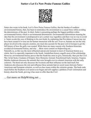 Sutter s Let Us Now Praise Famous Gullies
Sutter also wrote in his book, Let Us Now Praise Famous Gullies, that the burden of southern
environmental history, then, has been to reintroduce the environment as a casual force while avoiding
the determinisms of the past. In short, Sutter is presenting perhaps the biggest problem within
environmental history which is environmental determinism. Environmental determinism meaning the
idea that this environment is predisposed to act a certain way regardless and there was no way to avoid
it. Sutter avoids this way of thinking in his own book, by explaining that Providence Canyon may not
have been created if it were not for human interaction with the soil. Even so, humans are not the only
player involved in the canyons creation, one must also account for the poor soil in Georgia to get the
full history of how the gully was created. While there are many reasons why Southern historians
avoided environmental history, and why ... Show more content on Helpwriting.net ...
Naturally so, as this was the most influential and pivotal moment in most of American history as a
whole, but it is especially important to the South. Antebellum history engulfs most of the scholarship.
However, environmental history proves that the South has more to give, historically, than just the Civil
War. In her book, Creatures of Empire: How Domestic Animals Transformed Early America, Virginia
DeJohn Anderson discusses the animals that were brought over to colonial American with the early
colonists. The book not only discusses the livestock and their influence on the land itself, but
Anderson also discusses the role and influence these animals had on social issues between Native
Americans and European colonists, as well as class issues within the colonists groups. The book ends
much before the Southern civil unrest even began and still supplies a plethora of new information and
history about the South, proving it has more to offer than the Civil
... Get more on HelpWriting.net ...
 