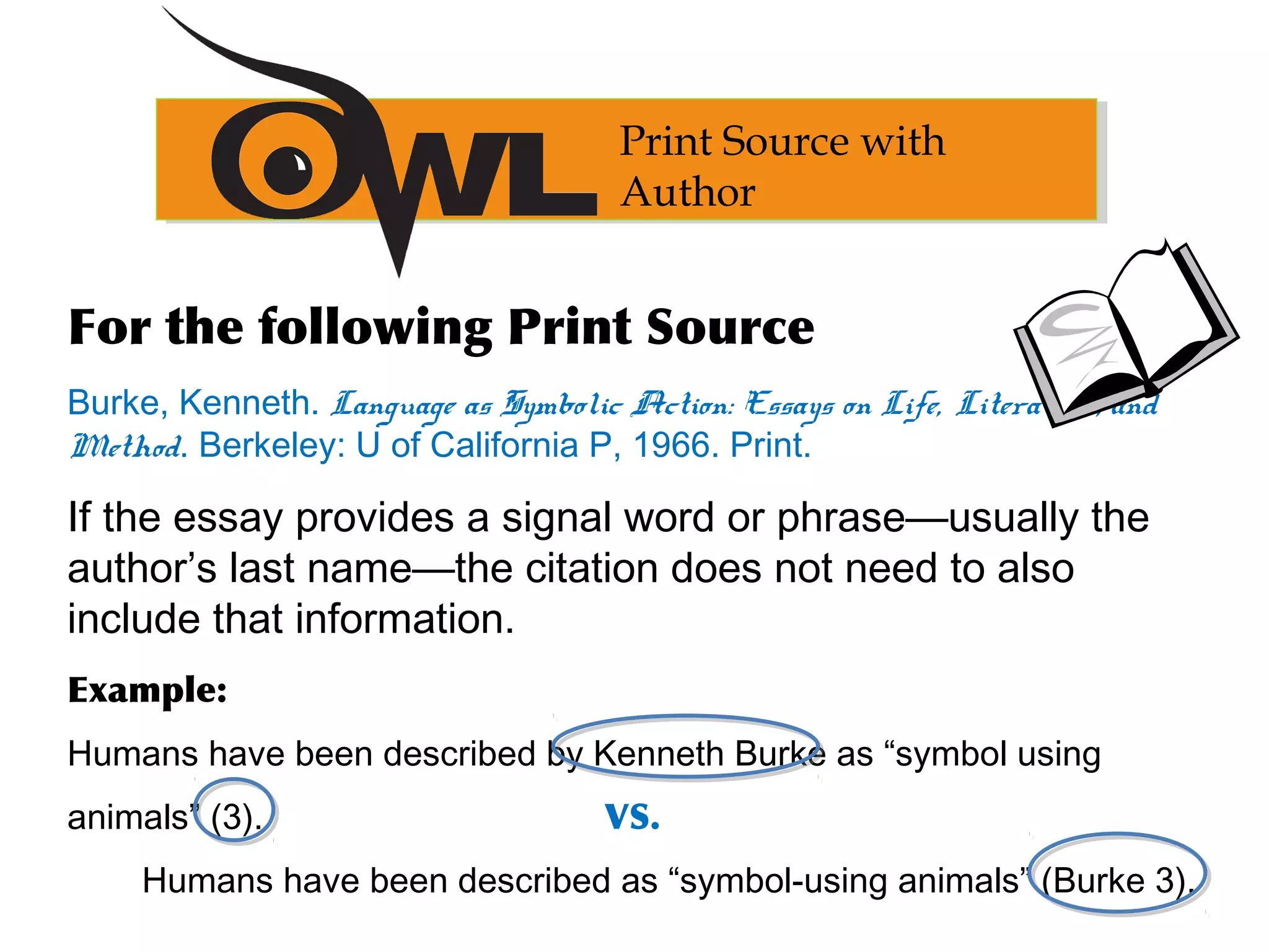 Print Source with
Author
For the following Print Source
Burke, Kenneth. Language as Symbolic Action: Essays on Life, Literature, and
Method. Berkeley: U of California P, 1966. Print.
If the essay provides a signal word or phrase—usually the
author’s last name—the citation does not need to also
include that information.
Example:
Humans have been described by Kenneth Burke as “symbol using
animals” (3). VS.
Humans have been described as “symbol-using animals” (Burke 3).
 