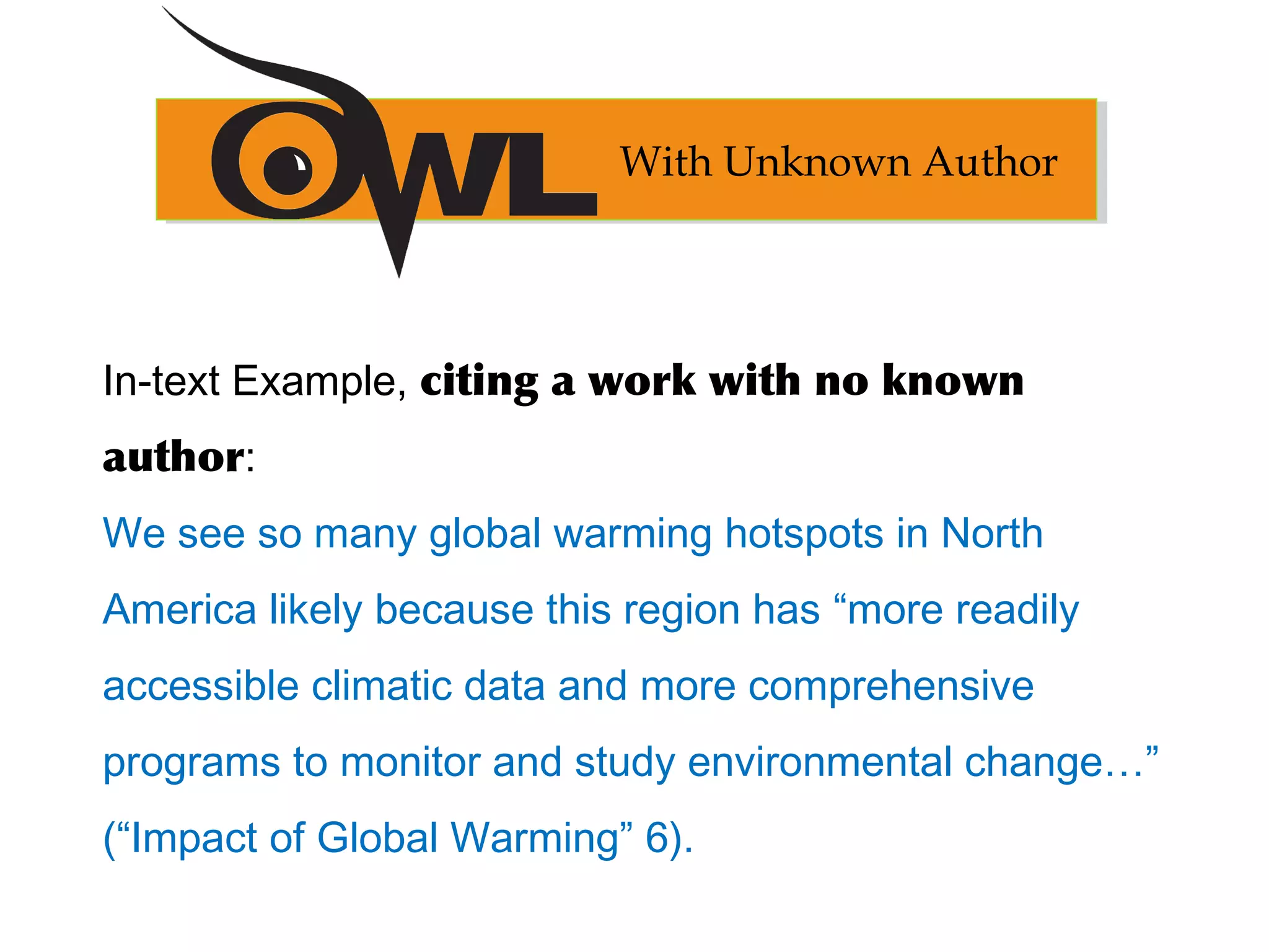 In-text Example, citing a work with no known
author:
We see so many global warming hotspots in North
America likely because this region has “more readily
accessible climatic data and more comprehensive
programs to monitor and study environmental change…”
(“Impact of Global Warming” 6).
With Unknown Author
 