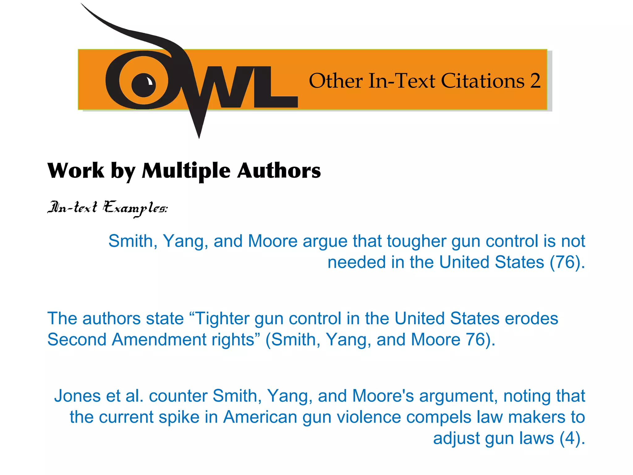Work by Multiple Authors
In-text Examples:
Smith, Yang, and Moore argue that tougher gun control is not
needed in the United States (76).
The authors state “Tighter gun control in the United States erodes
Second Amendment rights” (Smith, Yang, and Moore 76).
Jones et al. counter Smith, Yang, and Moore's argument, noting that
the current spike in American gun violence compels law makers to
adjust gun laws (4).
Other In-Text Citations 2
 