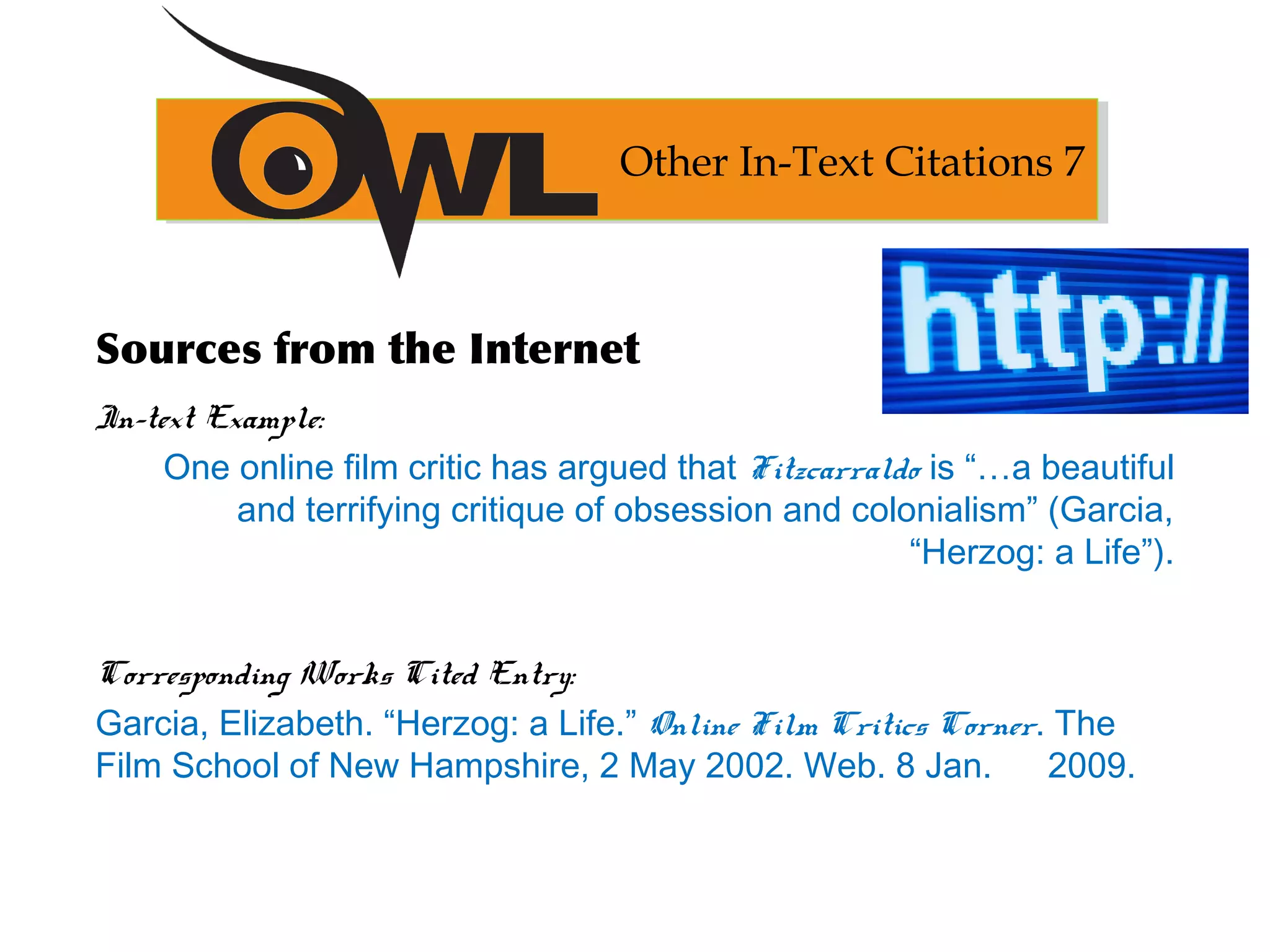 Sources from the Internet
In-text Example:
One online film critic has argued that Fitzcarraldo is “…a beautiful
and terrifying critique of obsession and colonialism” (Garcia,
“Herzog: a Life”).
Corresponding Works Cited Entry:
Garcia, Elizabeth. “Herzog: a Life.” Online Film Critics Corner. The
Film School of New Hampshire, 2 May 2002. Web. 8 Jan. 2009.
Other In-Text Citations 7
 