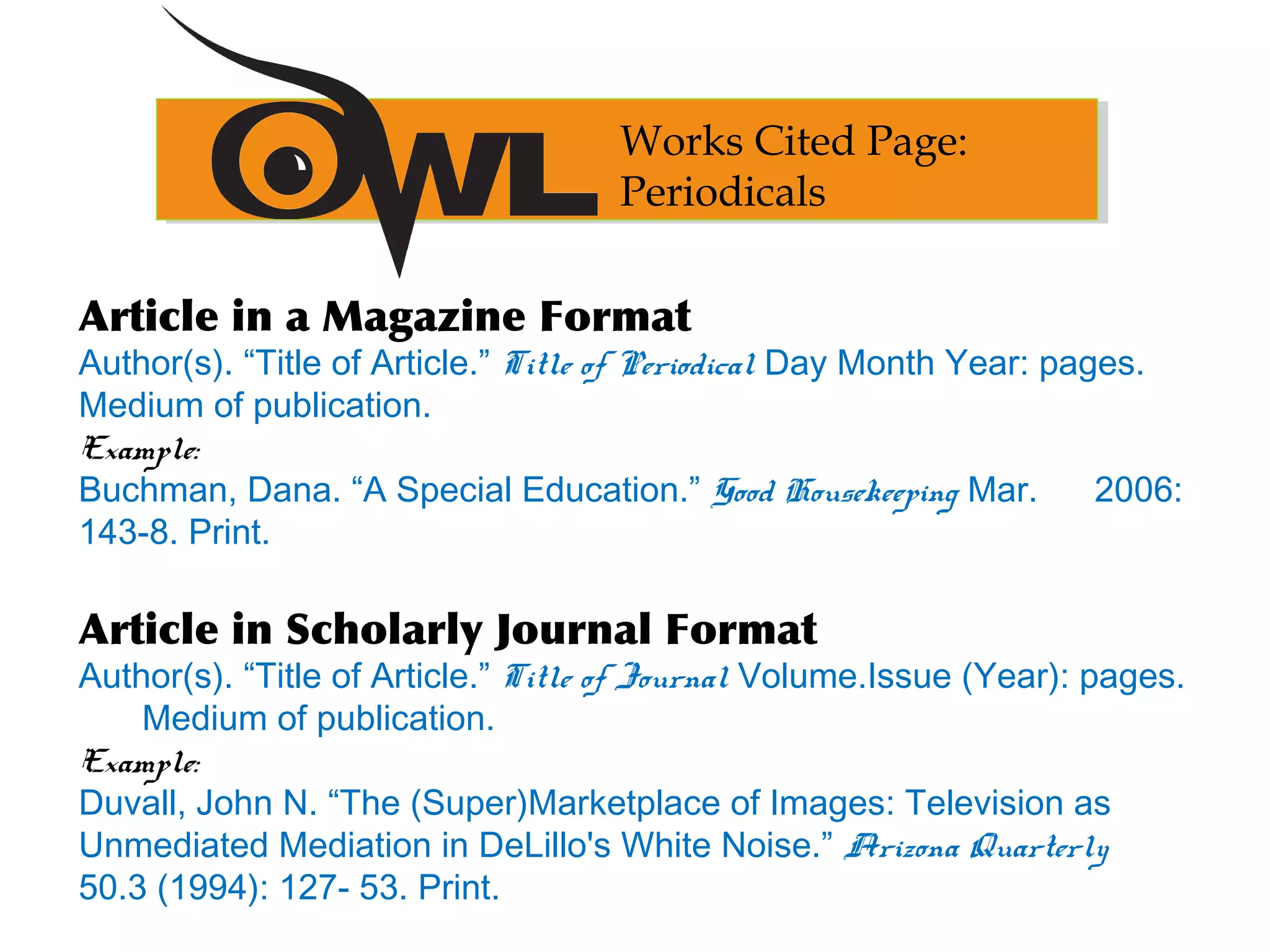 Article in a Magazine Format
Author(s). “Title of Article.” Title of Periodical Day Month Year: pages.
Medium of publication.
Example:
Buchman, Dana. “A Special Education.” Good Housekeeping Mar. 2006:
143-8. Print.
Article in Scholarly Journal Format
Author(s). “Title of Article.” Title of Journal Volume.Issue (Year): pages.
Medium of publication.
Example:
Duvall, John N. “The (Super)Marketplace of Images: Television as
Unmediated Mediation in DeLillo's White Noise.” Arizona Quarterly
50.3 (1994): 127- 53. Print.
Works Cited Page:
Periodicals
 