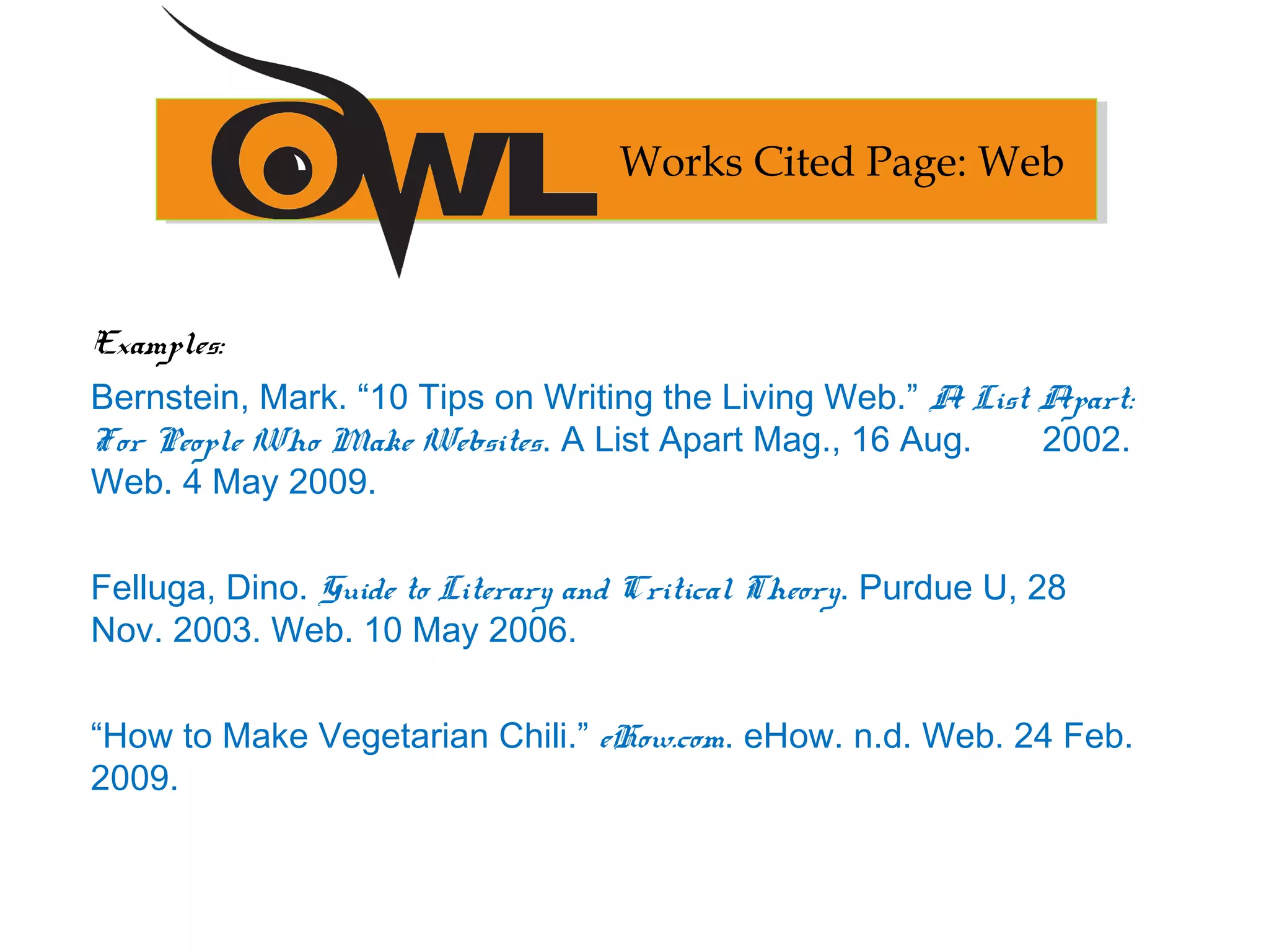Examples:
Bernstein, Mark. “10 Tips on Writing the Living Web.” A List Apart:
For People Who Make Websites. A List Apart Mag., 16 Aug. 2002.
Web. 4 May 2009.
Felluga, Dino. Guide to Literary and Critical Theory. Purdue U, 28
Nov. 2003. Web. 10 May 2006.
“How to Make Vegetarian Chili.” eHow.com. eHow. n.d. Web. 24 Feb.
2009.
Works Cited Page: Web
 