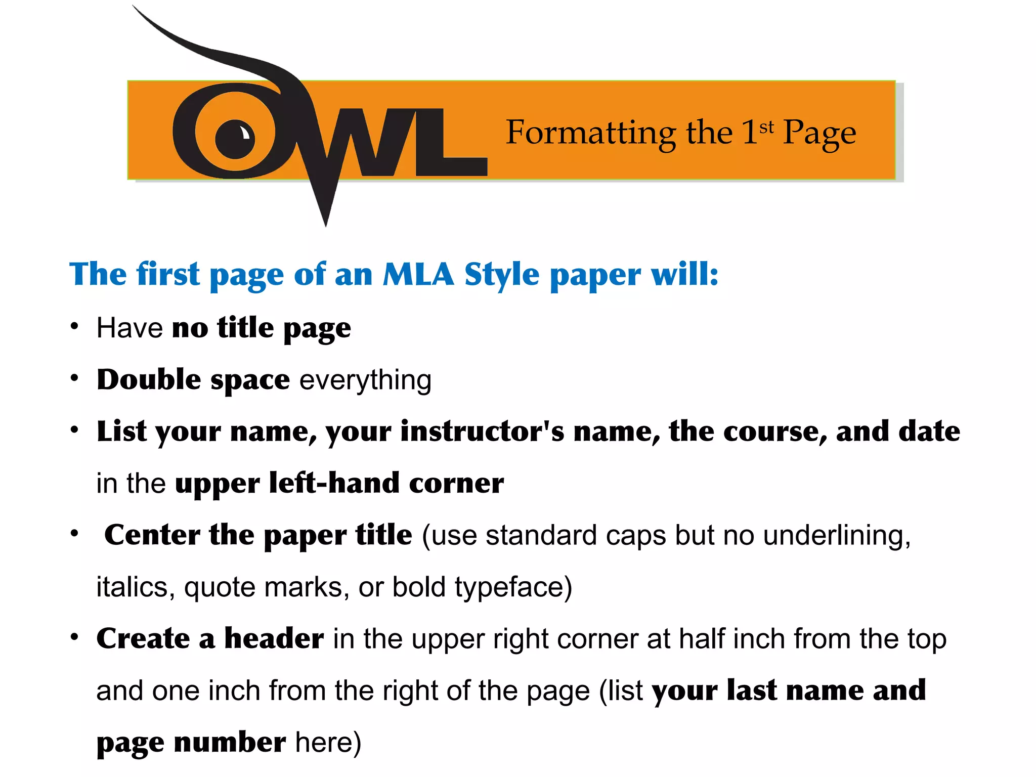 The first page of an MLA Style paper will:
• Have no title page
• Double space everything
• List your name, your instructor's name, the course, and date
in the upper left-hand corner
• Center the paper title (use standard caps but no underlining,
italics, quote marks, or bold typeface)
• Create a header in the upper right corner at half inch from the top
and one inch from the right of the page (list your last name and
page number here)
Formatting the 1st
Page
 