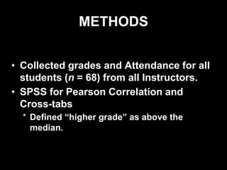 METHODS
• Collected grades and Attendance for all
students (n = 68) from all Instructors.
• SPSS for Pearson Correlation and
Cross-tabs
* Defined “higher grade” as above the
median.
 