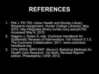 REFERENCES
1. Pell J. PH 755: Urban Health and Society Library
Research Assignment. Hunter College Libraries. May
2015. http://libguides.library.hunter.cuny.edu/ph755.
Accessed May 8, 2015.
2. Higgins J, Green S, eds. Cochrane Handbook for
Systematic Reviews of Interventions. Vol Version 5.1.0.
The Cochrane Collaboration; 2011. www.cochrane-
handbook.org.
3. CPH SPKS, MPH EKP. Munro’s Statistical Methods for
Health Care Research. Vol Sixth, Revised Reprint
edition. Philadelphia: LWW; 2012.
 