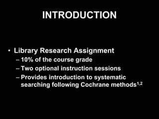 INTRODUCTION
• Library Research Assignment
– 10% of the course grade
– Two optional instruction sessions
– Provides introduction to systematic
searching following Cochrane methods1,2
 