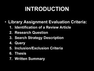 INTRODUCTION
• Library Assignment Evaluation Criteria:
1. Identification of a Review Article
2. Research Question
3. Search Strategy Description
4. Query
5. Inclusion/Exclusion Criteria
6. Thesis
7. Written Summary
 