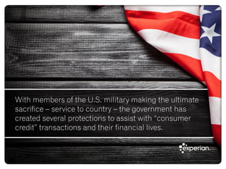 With members of the U.S. military making the ultimate
sacrifice – service to country – the government has
created several protections to assist with “consumer
credit” transactions and their financial lives.
 