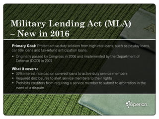 Military Lending Act (MLA)
– New in 2016
Primary Goal: Protect active-duty soldiers from high-rate loans, such as payday loans,
car title loans and tax-refund anticipation loans.
• Originally passed by Congress in 2006 and implemented by the Department of
Defense (DOD) in 2007
What it covers:
• 36% interest rate cap on covered loans to active duty service members
• Required disclosures to alert service members to their rights
• Prohibits creditors from requiring a service member to submit to arbitration in the
event of a dispute
 