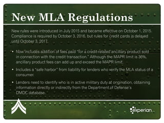 New rules were introduced in July 2015 and became effective on October 1, 2015.
Compliance is required by October 3, 2016, but rules for credit cards is delayed
until October 3, 2017.
• Now includes addition of fees paid “for a credit-related ancillary product sold
in connection with the credit transaction.” Although the MAPR limit is 36%,
ancillary product fees can add up and exceed the MAPR limit.
• Includes a “safe harbor” from liability for lenders who verify the MLA status of a
consumer.
• Lenders need to identify who is in active military duty at origination, obtaining
information directly or indirectly from the Department of Defense’s
DMDC database.
New MLA Regulations
 
