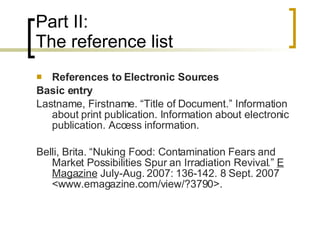Part II: The reference list References to Electronic Sources Basic entry Lastname, Firstname. “Title of Document.” Information about print publication. Information about electronic publication. Access information. Belli, Brita. “Nuking Food: Contamination Fears and Market Possibilities Spur an Irradiation Revival.”  E Magazine  July-Aug. 2007: 136-142. 8 Sept. 2007 <www.emagazine.com/view/?3790>. 