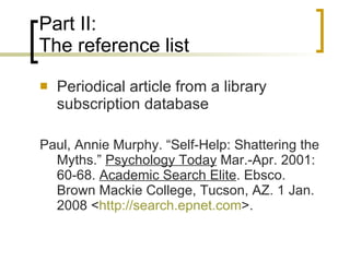 Part II: The reference list Periodical article from a library subscription database Paul, Annie Murphy. “Self-Help: Shattering the Myths.”  Psychology Today  Mar.-Apr. 2001: 60-68.  Academic Search Elite . Ebsco. Brown Mackie College, Tucson, AZ. 1 Jan. 2008 < http:// search.epnet.com >. 