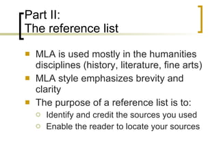 Part II: The reference list MLA is used mostly in the humanities disciplines (history, literature, fine arts)  MLA style emphasizes brevity and clarity The purpose of a reference list is to:  Identify and credit the sources you used Enable the reader to locate your sources 