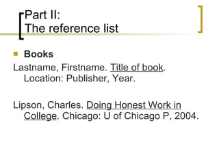 Part II: The reference list Books Lastname, Firstname.  Title of book .  Location: Publisher, Year. Lipson, Charles.  Doing Honest Work in College .  Chicago: U of Chicago P, 2004.  