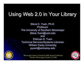 Using Web 2.0 in Your Library
            Steve C. Yuen, Ph.D.
                   Professor
     The University of Southern Mississippi
            Steve.Yuen@usm.edu
                       and
               Patrivan K. Yuen
     Technical Services/Systems Librarian
           William Carey University
            pyuen@wmcarey.edu

       Mississippi Library Association 2008 Annual Conference
                Natchez, Mississippi, October 24, 2008
 