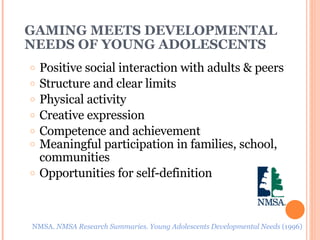 GAMING MEETS DEVELOPMENTAL NEEDS OF YOUNG ADOLESCENTS Positive social interaction with adults & peers Structure and clear limits Physical activity Creative expression Competence and achievement Meaningful participation in families, school, communities Opportunities for self-definition NMSA.  NMSA Research Summaries. Young Adolescents Developmental Needs  (1996) 
