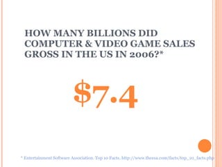 HOW MANY BILLIONS DID COMPUTER & VIDEO GAME SALES GROSS IN THE US IN 2006?*   $7.4 * Entertainment Software Association. Top 10 Facts. http://www.theesa.com/facts/top_10_facts.php 