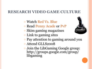 RESEARCH VIDEO GAME CULTURE Watch  Red  Vs.  Blue Read  Penny Acade  or  PvP Skim gaming magazines Link to gaming sites Pay attention to gaming around you Attend GLLS2008 Join the LibGaming Google group: http://groups.google.com/group/ libgaming 