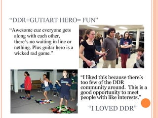 “ DDR+GUTIART HERO= FUN” “ Awesome cuz everyone gets along with each other, there’s no waiting in line or nething. Plus guitar hero is a wicked rad game.” “ I liked this because there’s too few of the DDR community around.  This is a good opportunity to meet people with like interests.” “ I LOVED DDR” 