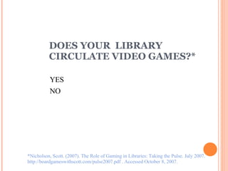 DOES YOUR  LIBRARY  CIRCULATE VIDEO GAMES?* *Nicholson, Scott. (2007). The Role of Gaming in Libraries: Taking the Pulse. July 2007.  http://boardgameswithscott.com/pulse2007.pdf . Accessed October 8, 2007. YES NO 