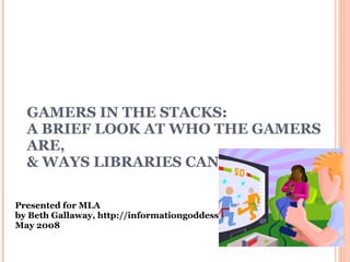 GAMERS IN THE STACKS: A BRIEF LOOK AT WHO THE GAMERS ARE,  & WAYS LIBRARIES CAN SERVE THEM Presented for MLA by Beth Gallaway, http://informationgoddess.info  May 2008 