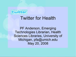Twitter for Health PF Anderson, Emerging Technologies Librarian, Health Sciences Libraries, University of Michigan, pfa@umich.edu May 20, 2008 